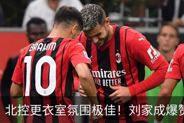 北控更衣室氛围极佳！刘家成爆赞2外援，给足罗汉琛尊重，建队能力太强